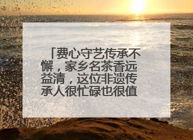 费心守艺传承不懈，家乡名茶香远益清，这位非遗传承人很忙碌也很值得总结