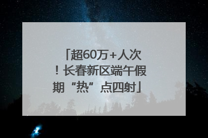 超60万+人次！长春新区端午假期“热”点四射