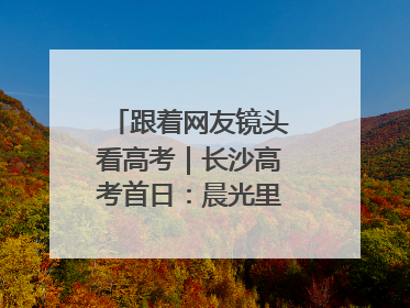 跟着网友镜头看高考｜长沙高考首日：晨光里的奔赴与守望
