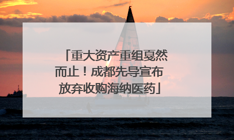 重大资产重组戛然而止！成都先导宣布放弃收购海纳医药