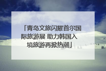 青岛文旅闪耀首尔国际旅游展 助力韩国入境旅游再掀热潮