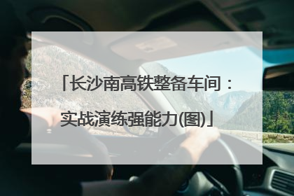 长沙南高铁整备车间：实战演练强能力(图)