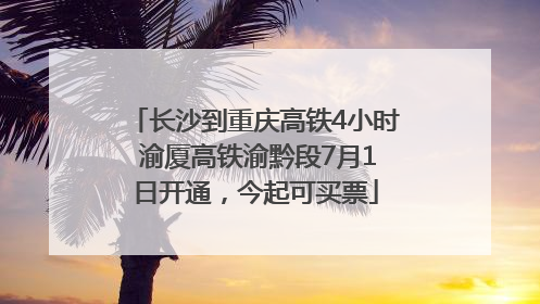 长沙到重庆高铁4小时 渝厦高铁渝黔段7月1日开通，今起可买票