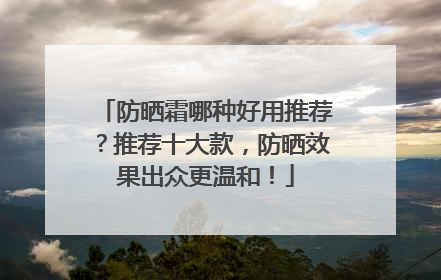 防晒霜哪种好用推荐？推荐十大款，防晒效果出众更温和！