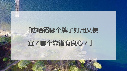 防晒霜哪个牌子好用又便宜？哪个靠谱有良心？