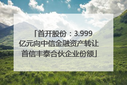 首开股份：3.999亿元向中信金融资产转让首信丰泰合伙企业份额