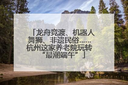 龙舟竞渡、机器人舞狮、非遗民俗……杭州这家养老院玩转“最潮端午”