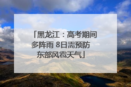 黑龙江：高考期间多阵雨 8日需预防东部风雹天气