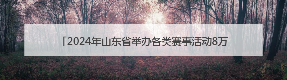 2024年山东省举办各类赛事活动8万余场 体育消费已经超过2000亿元