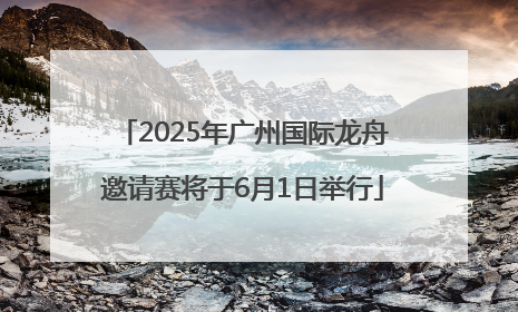 2025年广州国际龙舟邀请赛将于6月1日举行