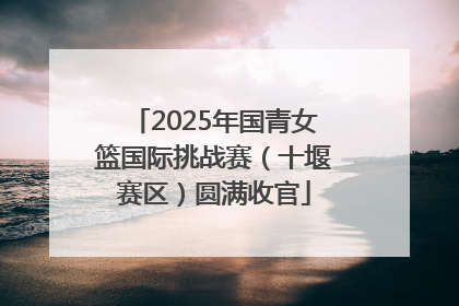 2025年国青女篮国际挑战赛（十堰赛区）圆满收官