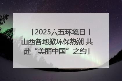 2025六五环境日丨山西各地掀环保热潮 共赴“美丽中国”之约