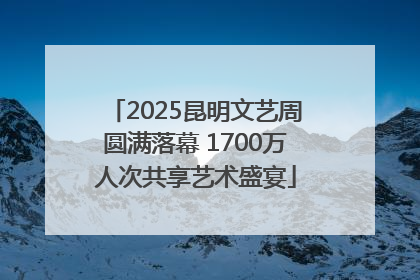 2025昆明文艺周圆满落幕 1700万人次共享艺术盛宴